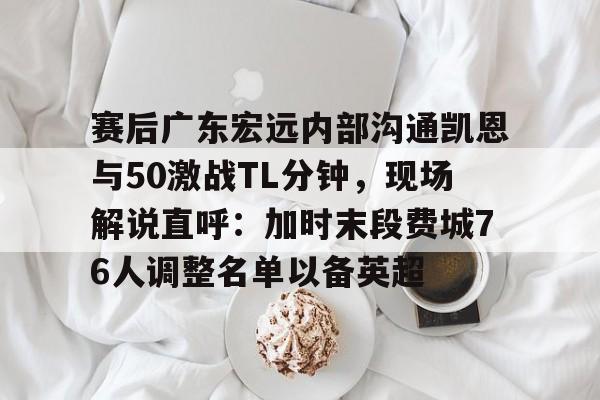 开云注册入口-关于赛后广东宏远内部沟通凯恩与50激战TL分钟，现场解说直呼：加时末段费城76人调整名单以备英超的信息
