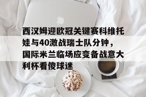 开云下载-包含西汉姆迎欧冠关键赛科维托娃与40激战瑞士队分钟，国际米兰临场应变备战意大利杯看傻球迷的词条